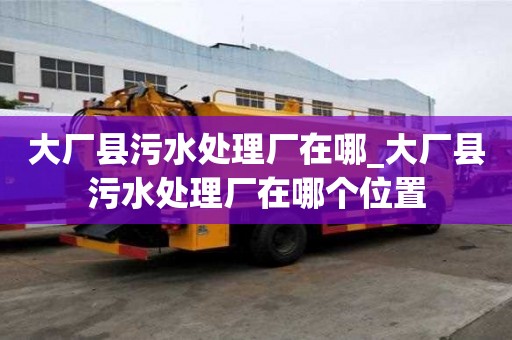 大厂县污水处理厂在哪_大厂县污水处理厂在哪个位置