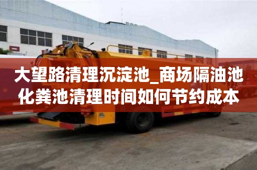大望路清理沉淀池_商场隔油池化粪池清理时间如何节约成本