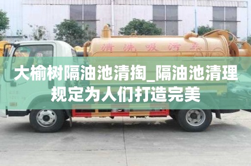大榆树隔油池清掏_隔油池清理规定为人们打造完美