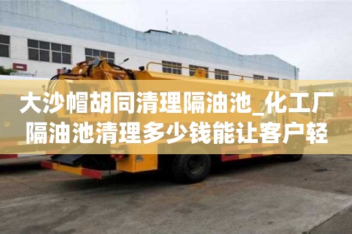 大沙帽胡同清理隔油池_化工厂隔油池清理多少钱能让客户轻松