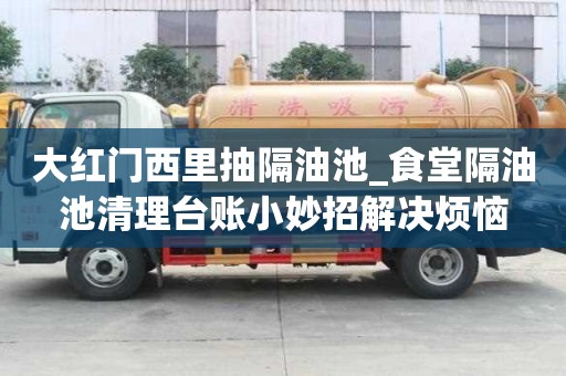 大红门西里抽隔油池_食堂隔油池清理台账小妙招解决烦恼