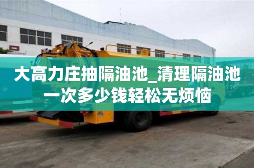 大高力庄抽隔油池_清理隔油池一次多少钱轻松无烦恼