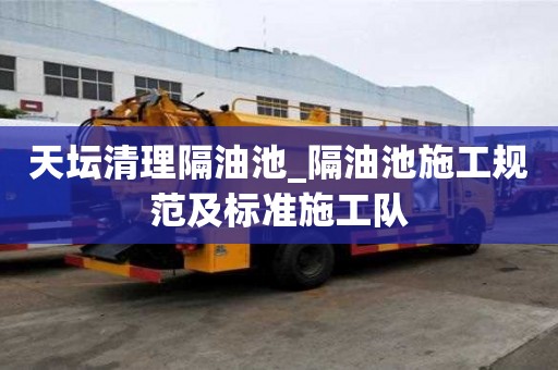 天坛清理隔油池_隔油池施工规范及标准施工队