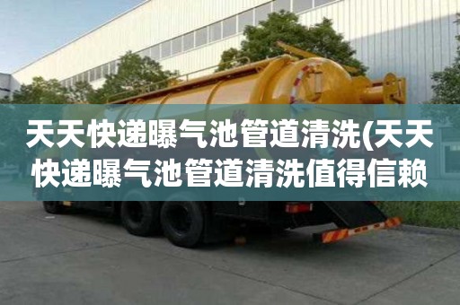 天天快递曝气池管道清洗(天天快递曝气池管道清洗值得信赖)