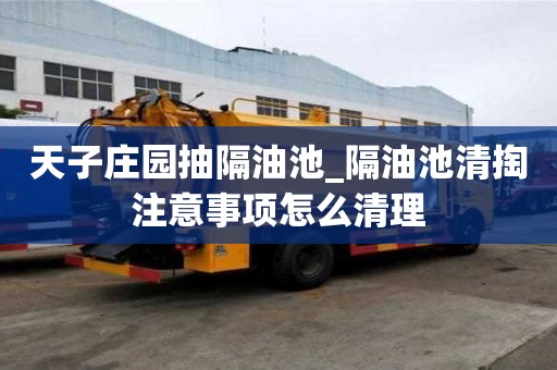 天子庄园抽隔油池_隔油池清掏注意事项怎么清理