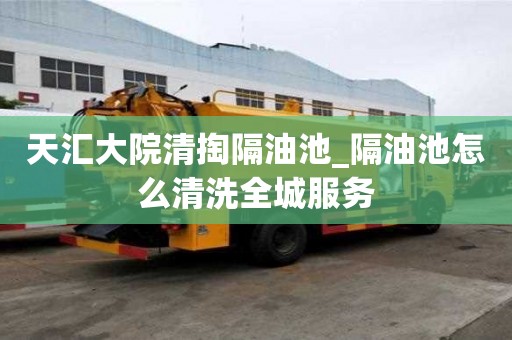 天汇大院清掏隔油池_隔油池怎么清洗全城服务