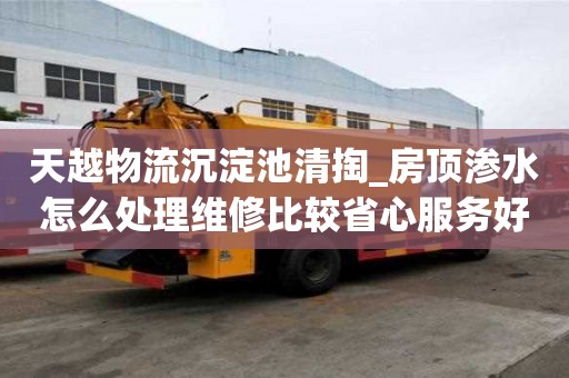 天越物流沉淀池清掏_房顶渗水怎么处理维修比较省心服务好