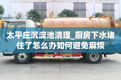 太平庄沉淀池清理_厨房下水堵住了怎么办如何避免麻烦