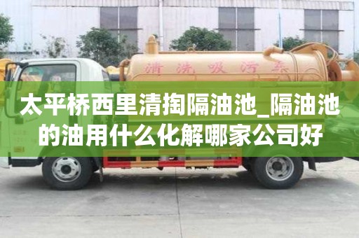 太平桥西里清掏隔油池_隔油池的油用什么化解哪家公司好