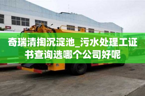 奇瑞清掏沉淀池_污水处理工证书查询选哪个公司好呢