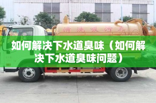 如何解决下水道臭味（如何解决下水道臭味问题）