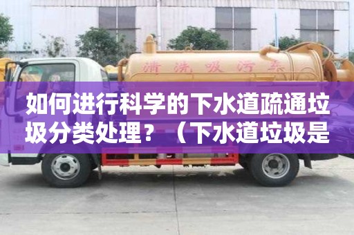 如何进行科学的下水道疏通垃圾分类处理？（下水道垃圾是什么垃圾）