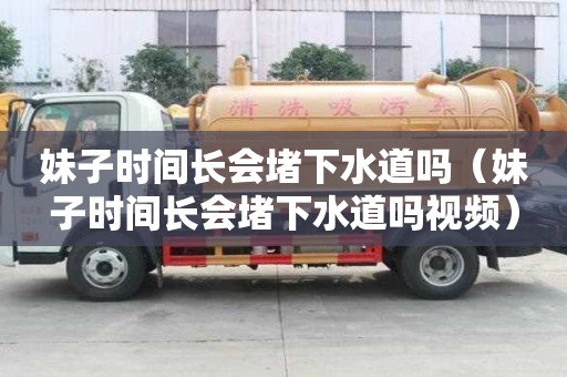 妹子时间长会堵下水道吗（妹子时间长会堵下水道吗视频）
