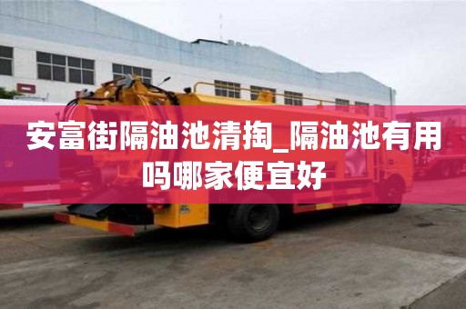 安富街隔油池清掏_隔油池有用吗哪家便宜好