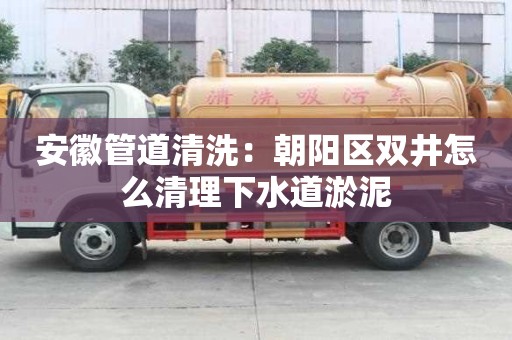 安徽管道清洗：朝阳区双井怎么清理下水道淤泥
