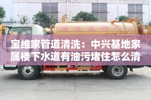 宝维家管道清洗：中兴基地家属楼下水道有油污堵住怎么清理