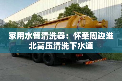 家用水管清洗器：怀柔周边淮北高压清洗下水道
