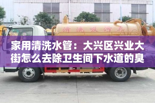 家用清洗水管：大兴区兴业大街怎么去除卫生间下水道的臭味