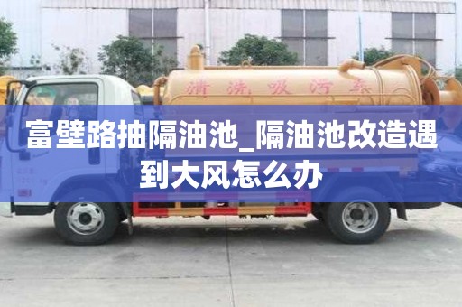 富壁路抽隔油池_隔油池改造遇到大风怎么办