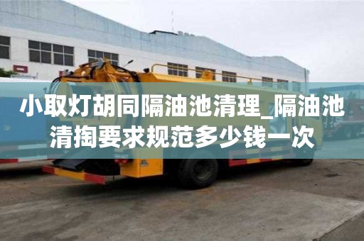 小取灯胡同隔油池清理_隔油池清掏要求规范多少钱一次
