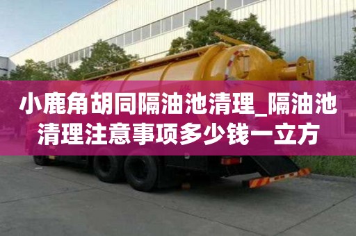 小鹿角胡同隔油池清理_隔油池清理注意事项多少钱一立方