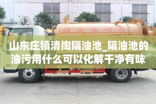 山东庄镇清掏隔油池_隔油池的油污用什么可以化解干净有味道怎么办