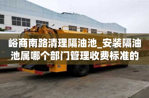 峪商南路清理隔油池_安装隔油池属哪个部门管理收费标准的原因