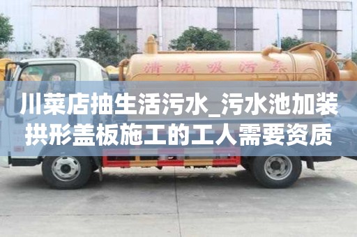 川菜店抽生活污水_污水池加装拱形盖板施工的工人需要资质吗契约要注意什么