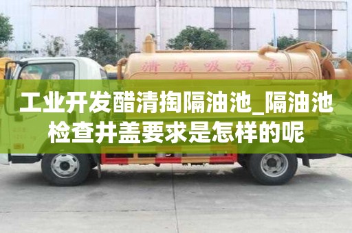 工业开发醋清掏隔油池_隔油池检查井盖要求是怎样的呢