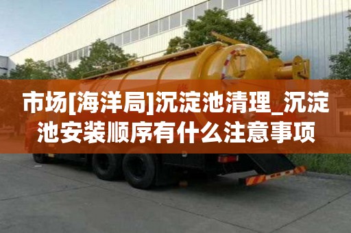 市场[海洋局]沉淀池清理_沉淀池安装顺序有什么注意事项