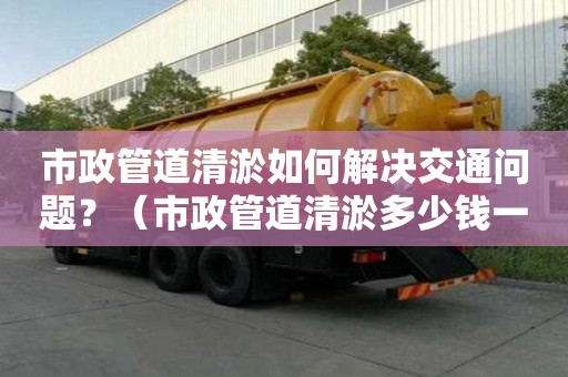 市政管道清淤如何解决交通问题？（市政管道清淤多少钱一米）
