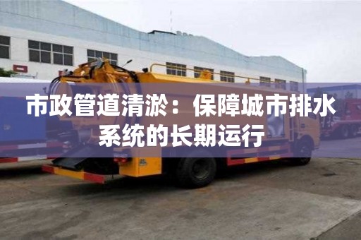市政管道清淤:保障城市排水系统的长期运行 市政管道清淤:保障城市排水系统的长期运行
