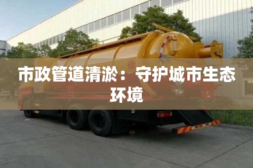 市政管道清淤:守护城市生态环境 市政管道清淤:守护城市生态环境