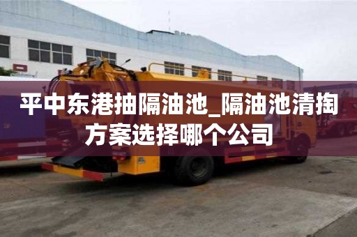 平中东港抽隔油池_隔油池清掏方案选择哪个公司