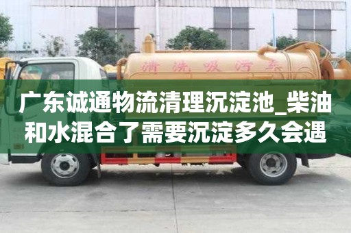广东诚通物流清理沉淀池_柴油和水混合了需要沉淀多久会遇到哪些问题