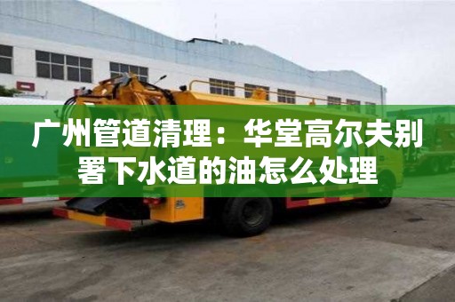 广州管道清理：华堂高尔夫别署下水道的油怎么处理