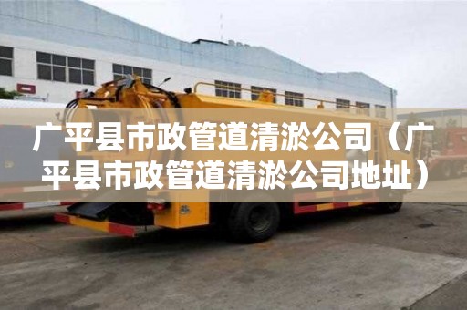 广平县市政管道清淤公司（广平县市政管道清淤公司地址）