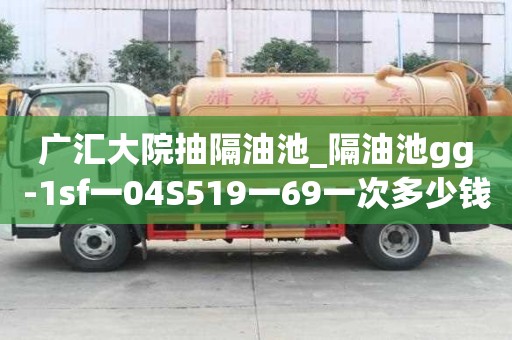 广汇大院抽隔油池_隔油池gg-1sf一04S519一69一次多少钱