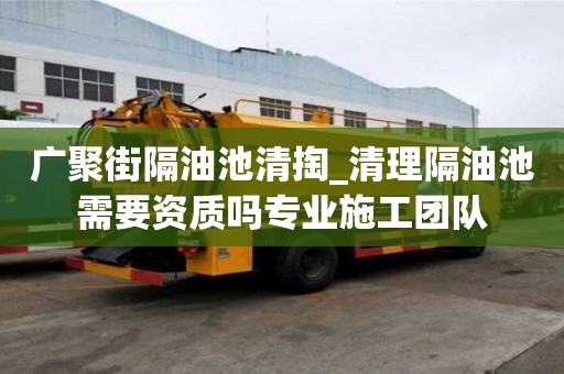 广聚街隔油池清掏_清理隔油池需要资质吗专业施工团队