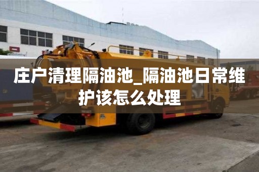 庄户清理隔油池_隔油池日常维护该怎么处理
