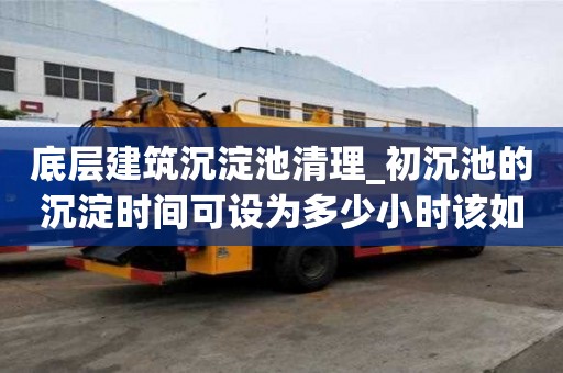 底层建筑沉淀池清理_初沉池的沉淀时间可设为多少小时该如何分类