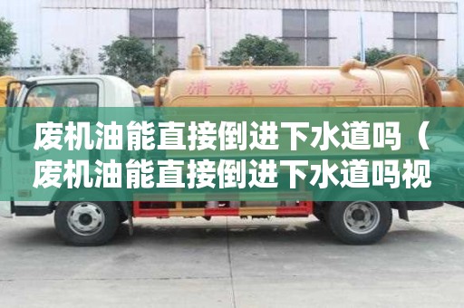 废机油能直接倒进下水道吗（废机油能直接倒进下水道吗视频）