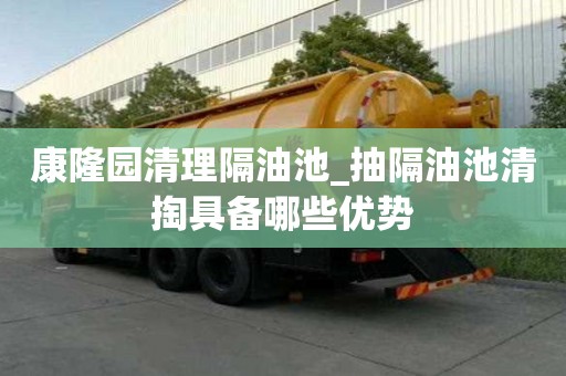 康隆园清理隔油池_抽隔油池清掏具备哪些优势