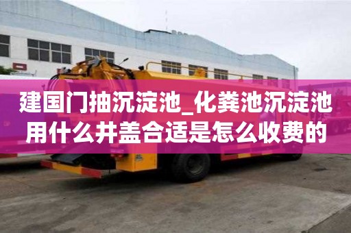 建国门抽沉淀池_化粪池沉淀池用什么井盖合适是怎么收费的