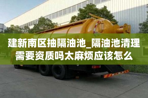 建新南区抽隔油池_隔油池清理需要资质吗太麻烦应该怎么