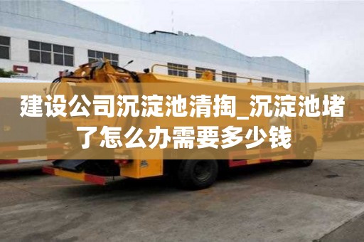 建设公司沉淀池清掏_沉淀池堵了怎么办需要多少钱