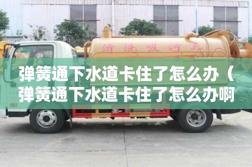 弹簧通下水道卡住了怎么办（弹簧通下水道卡住了怎么办啊）