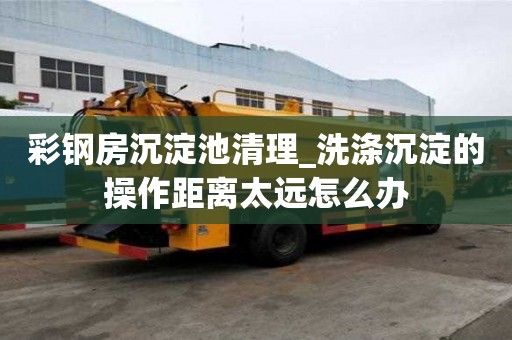 彩钢房沉淀池清理_洗涤沉淀的操作距离太远怎么办