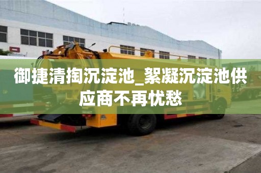 御捷清掏沉淀池_絮凝沉淀池供应商不再忧愁