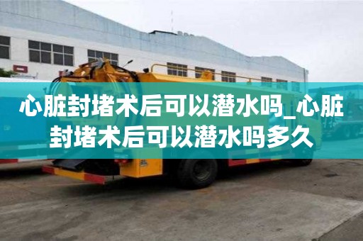 心脏封堵术后可以潜水吗_心脏封堵术后可以潜水吗多久
